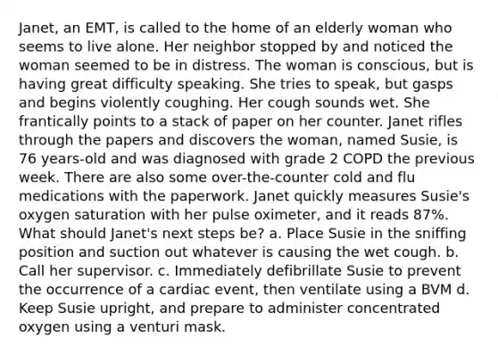 Janet, an EMT, is called to the home of an elderly woman who seems to live alone. Her neighbor stopped by and noticed the woman seemed to be in distress. The woman is conscious, but is having great difficulty speaking. She tries to speak, but gasps and begins violently coughing. Her cough sounds wet. She frantically points to a stack of paper on her counter. Janet rifles through the papers and discovers the woman, named Susie, is 76 years-old and was diagnosed with grade 2 COPD the previous week. There are also some over-the-counter cold and flu medications with the paperwork. Janet quickly measures Susie's oxygen saturation with her pulse oximeter, and it reads 87%. What should Janet's next steps be? a. Place Susie in the sniffing position and suction out whatever is causing the wet cough. b. Call her supervisor. c. Immediately defibrillate Susie to prevent the occurrence of a cardiac event, then ventilate using a BVM d. Keep Susie upright, and prepare to administer concentrated oxygen using a venturi mask.