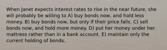 When Janet expects interest rates to rise in the near future, she will probably be willing to A) buy bonds now, and hold less money. B) buy bonds now, but only if their price falls. C) sell bonds now, and hold more money. D) put her money under her mattress rather than in a bank account. E) maintain only the current holding of bonds.