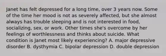 Janet has felt depressed for a long time, over 3 years now. Some of the time her mood is not as severely affected, but she almost always has trouble sleeping and is not interested in food, socializing, sex, or work. Other times she's overcome by her feelings of worthlessness and thinks about suicide. What condition is Janet most likely experiencing? A. major depressive disorder B. dysthymia C. bipolar depression D. double depression