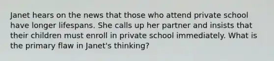 Janet hears on the news that those who attend private school have longer lifespans. She calls up her partner and insists that their children must enroll in private school immediately. What is the primary flaw in Janet's thinking?