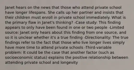 Janet hears on the news that those who attend private school have longer lifespans. She calls up her partner and insists that their children must enroll in private school immediately. What is the primary flaw in Janet's thinking? -Case study: This finding appears to only have been found in one or two people -Limited source: Janet only hears about this finding from one source, and so it is unclear whether it's a true finding -Directionality: The true findings refer to the fact that those who live longer lives simply have more time to attend private schools -Third-variable problem: It could be the case that another factor (such as socioeconomic status) explains the positive relationship between attending private school and longevity