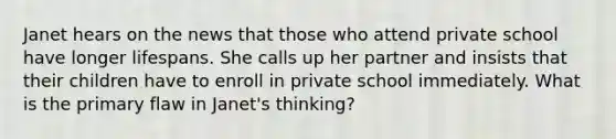 Janet hears on the news that those who attend private school have longer lifespans. She calls up her partner and insists that their children have to enroll in private school immediately. What is the primary flaw in Janet's thinking?