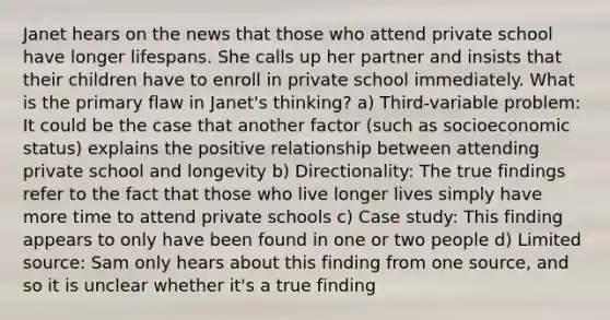 Janet hears on the news that those who attend private school have longer lifespans. She calls up her partner and insists that their children have to enroll in private school immediately. What is the primary flaw in Janet's thinking? a) Third-variable problem: It could be the case that another factor (such as socioeconomic status) explains the positive relationship between attending private school and longevity b) Directionality: The true findings refer to the fact that those who live longer lives simply have more time to attend private schools c) Case study: This finding appears to only have been found in one or two people d) Limited source: Sam only hears about this finding from one source, and so it is unclear whether it's a true finding