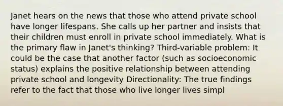 Janet hears on the news that those who attend private school have longer lifespans. She calls up her partner and insists that their children must enroll in private school immediately. What is the primary flaw in Janet's thinking? Third-variable problem: It could be the case that another factor (such as socioeconomic status) explains the positive relationship between attending private school and longevity Directionality: The true findings refer to the fact that those who live longer lives simpl