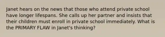 Janet hears on the news that those who attend private school have longer lifespans. She calls up her partner and insists that their children must enroll in private school immediately. What is the PRIMARY FLAW in Janet's thinking?