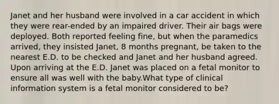 Janet and her husband were involved in a car accident in which they were rear-ended by an impaired driver. Their air bags were deployed. Both reported feeling fine, but when the paramedics arrived, they insisted Janet, 8 months pregnant, be taken to the nearest E.D. to be checked and Janet and her husband agreed. Upon arriving at the E.D. Janet was placed on a fetal monitor to ensure all was well with the baby.What type of clinical information system is a fetal monitor considered to be?