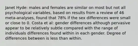 Janet Hyde: males and females are similar on most but not all psychological variables, based on results from a review of 46 meta-analyses, found that 78% if the sex differences were small or close to 0. Costa et al: gender differences although pervasive appear to be relatively subtle compared with the range of individuals differences found within in each gender. Degree of differences between is less than within.