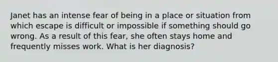 Janet has an intense fear of being in a place or situation from which escape is difficult or impossible if something should go wrong. As a result of this fear, she often stays home and frequently misses work. What is her diagnosis?