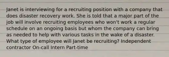 Janet is interviewing for a recruiting position with a company that does disaster recovery work. She is told that a major part of the job will involve recruiting employees who won't work a regular schedule on an ongoing basis but whom the company can bring as needed to help with various tasks in the wake of a disaster. What type of employee will Janet be recruiting? Independent contractor On-call Intern Part-time