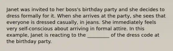 Janet was invited to her boss's birthday party and she decides to dress formally for it. When she arrives at the party, she sees that everyone is dressed casually, in jeans. She immediately feels very self-conscious about arriving in formal attire. In this example, Janet is reacting to the _________ of the dress code at the birthday party.