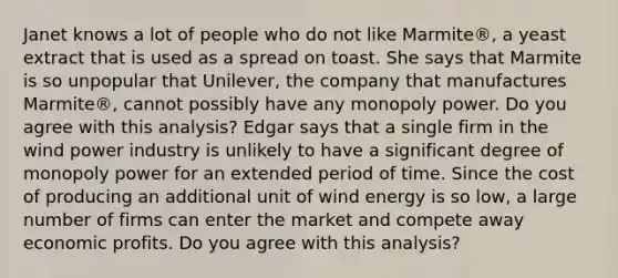 Janet knows a lot of people who do not like​ Marmite®, a yeast extract that is used as a spread on toast. She says that Marmite is so unpopular that​ Unilever, the company that manufactures​ Marmite®, cannot possibly have any monopoly power. Do you agree with this​ analysis? Edgar says that a single firm in the wind power industry is unlikely to have a significant degree of monopoly power for an extended period of time. Since the cost of producing an additional unit of wind energy is so​ low, a large number of firms can enter the market and compete away economic profits. Do you agree with this​ analysis?