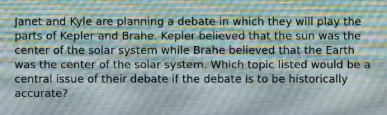 Janet and Kyle are planning a debate in which they will play the parts of Kepler and Brahe. Kepler believed that the sun was the center of the solar system while Brahe believed that the Earth was the center of the solar system. Which topic listed would be a central issue of their debate if the debate is to be historically accurate?