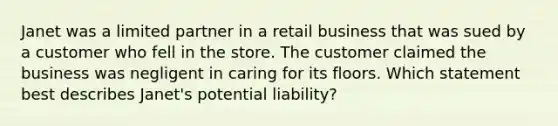 Janet was a limited partner in a retail business that was sued by a customer who fell in the store. The customer claimed the business was negligent in caring for its floors. Which statement best describes Janet's potential liability?