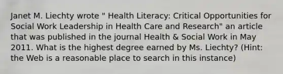 Janet M. Liechty wrote " Health Literacy: Critical Opportunities for Social Work Leadership in Health Care and Research" an article that was published in the journal Health & Social Work in May 2011. What is the highest degree earned by Ms. Liechty? (Hint: the Web is a reasonable place to search in this instance)