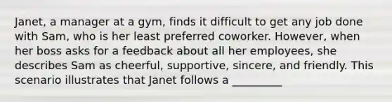 Janet, a manager at a gym, finds it difficult to get any job done with Sam, who is her least preferred coworker. However, when her boss asks for a feedback about all her employees, she describes Sam as cheerful, supportive, sincere, and friendly. This scenario illustrates that Janet follows a _________