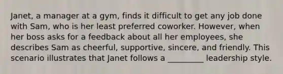 Janet, a manager at a gym, finds it difficult to get any job done with Sam, who is her least preferred coworker. However, when her boss asks for a feedback about all her employees, she describes Sam as cheerful, supportive, sincere, and friendly. This scenario illustrates that Janet follows a _________ leadership style.​