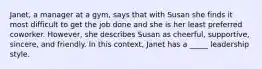 Janet, a manager at a gym, says that with Susan she finds it most difficult to get the job done and she is her least preferred coworker. However, she describes Susan as cheerful, supportive, sincere, and friendly. In this context, Janet has a _____ leadership style.​