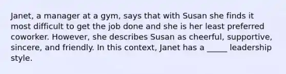 Janet, a manager at a gym, says that with Susan she finds it most difficult to get the job done and she is her least preferred coworker. However, she describes Susan as cheerful, supportive, sincere, and friendly. In this context, Janet has a _____ leadership style.​