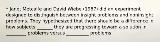 * Janet Metcalfe and David Wiebe (1987) did an experiment designed to distinguish between insight problems and noninsight problems. They hypothesized that there should be a difference in how subjects _______ they are progressing toward a solution in _________ problems versus __________ problems.