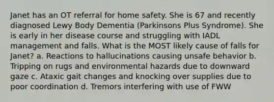 Janet has an OT referral for home safety. She is 67 and recently diagnosed Lewy Body Dementia (Parkinsons Plus Syndrome). She is early in her disease course and struggling with IADL management and falls. What is the MOST likely cause of falls for Janet? a. Reactions to hallucinations causing unsafe behavior b. Tripping on rugs and environmental hazards due to downward gaze c. Ataxic gait changes and knocking over supplies due to poor coordination d. Tremors interfering with use of FWW