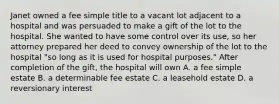 Janet owned a fee simple title to a vacant lot adjacent to a hospital and was persuaded to make a gift of the lot to the hospital. She wanted to have some control over its use, so her attorney prepared her deed to convey ownership of the lot to the hospital "so long as it is used for hospital purposes." After completion of the gift, the hospital will own A. a fee simple estate B. a determinable fee estate C. a leasehold estate D. a reversionary interest