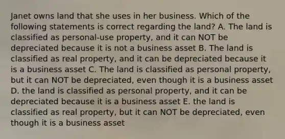 Janet owns land that she uses in her business. Which of the following statements is correct regarding the land? A. The land is classified as personal-use property, and it can NOT be depreciated because it is not a business asset B. The land is classified as real property, and it can be depreciated because it is a business asset C. The land is classified as personal property, but it can NOT be depreciated, even though it is a business asset D. the land is classified as personal property, and it can be depreciated because it is a business asset E. the land is classified as real property, but it can NOT be depreciated, even though it is a business asset