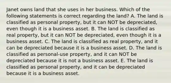 Janet owns land that she uses in her business. Which of the following statements is correct regarding the land? A. The land is classified as personal property, but it can NOT be depreciated, even though it is a business asset. B. The land is classified as real property, but it can NOT be depreciated, even though it is a business asset. C. The land is classified as real property, and it can be depreciated because it is a business asset. D. The land is classified as personal-use property, and it can NOT be depreciated because it is not a business asset. E. The land is classified as personal property, and it can be depreciated because it is a business asset.