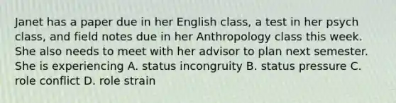 Janet has a paper due in her English class, a test in her psych class, and field notes due in her Anthropology class this week. She also needs to meet with her advisor to plan next semester. She is experiencing A. status incongruity B. status pressure C. role conflict D. role strain