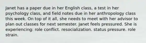 Janet has a paper due in her English class, a test in her psychology class, and field notes due in her anthropology class this week. On top of it all, she needs to meet with her advisor to plan out classes for next semester. Janet feels pressured. She is experiencing: role conflict. resocialization. status pressure. role strain.