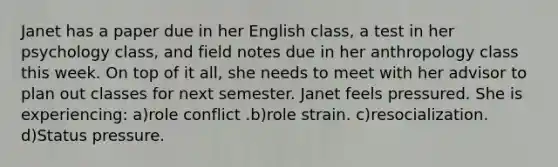 Janet has a paper due in her English class, a test in her psychology class, and field notes due in her anthropology class this week. On top of it all, she needs to meet with her advisor to plan out classes for next semester. Janet feels pressured. She is experiencing: a)role conflict .b)role strain. c)resocialization. d)Status pressure.