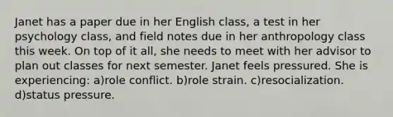 Janet has a paper due in her English class, a test in her psychology class, and field notes due in her anthropology class this week. On top of it all, she needs to meet with her advisor to plan out classes for next semester. Janet feels pressured. She is experiencing: a)role conflict. b)role strain. c)resocialization. d)status pressure.