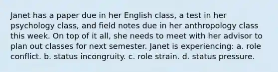 Janet has a paper due in her English class, a test in her psychology class, and field notes due in her anthropology class this week. On top of it all, she needs to meet with her advisor to plan out classes for next semester. Janet is experiencing: a. role conflict. b. status incongruity. c. role strain. d. status pressure.