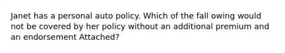 Janet has a personal auto policy. Which of the fall owing would not be covered by her policy without an additional premium and an endorsement Attached?