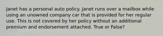 Janet has a personal auto policy. Janet runs over a mailbox while using an unowned company car that is provided for her regular use. This is not covered by her policy without an additional premium and endorsement attached. True or False?