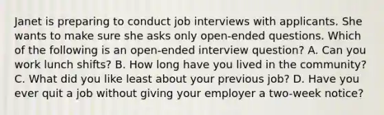 Janet is preparing to conduct job interviews with applicants. She wants to make sure she asks only open-ended questions. Which of the following is an open-ended interview question? A. Can you work lunch shifts? B. How long have you lived in the community? C. What did you like least about your previous job? D. Have you ever quit a job without giving your employer a two-week notice?