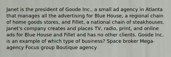 Janet is the president of Goode Inc., a small ad agency in Atlanta that manages all the advertising for Blue House, a regional chain of home goods stores, and Fillet, a national chain of steakhouses. Janet's company creates and places TV, radio, print, and online ads for Blue House and Fillet and has no other clients. Goode Inc. is an example of which type of business? Space broker Mega-agency Focus group Boutique agency