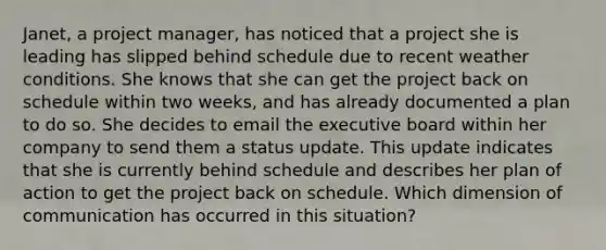 Janet, a project manager, has noticed that a project she is leading has slipped behind schedule due to recent weather conditions. She knows that she can get the project back on schedule within two weeks, and has already documented a plan to do so. She decides to email the executive board within her company to send them a status update. This update indicates that she is currently behind schedule and describes her plan of action to get the project back on schedule. Which dimension of communication has occurred in this situation?