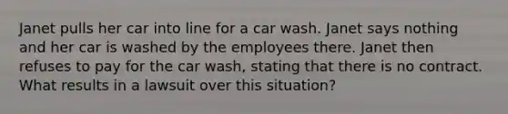 Janet pulls her car into line for a car wash. Janet says nothing and her car is washed by the employees there. Janet then refuses to pay for the car wash, stating that there is no contract. What results in a lawsuit over this situation?