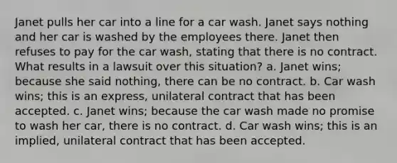 Janet pulls her car into a line for a car wash. Janet says nothing and her car is washed by the employees there. Janet then refuses to pay for the car wash, stating that there is no contract. What results in a lawsuit over this situation? a. Janet wins; because she said nothing, there can be no contract. b. Car wash wins; this is an express, unilateral contract that has been accepted. c. Janet wins; because the car wash made no promise to wash her car, there is no contract. d. Car wash wins; this is an implied, unilateral contract that has been accepted.