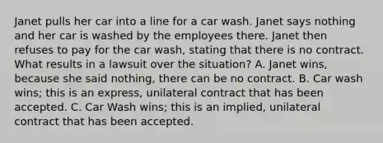 Janet pulls her car into a line for a car wash. Janet says nothing and her car is washed by the employees there. Janet then refuses to pay for the car wash, stating that there is no contract. What results in a lawsuit over the situation? A. Janet wins, because she said nothing, there can be no contract. B. Car wash wins; this is an express, unilateral contract that has been accepted. C. Car Wash wins; this is an implied, unilateral contract that has been accepted.