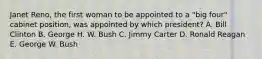 Janet Reno, the first woman to be appointed to a "big four" cabinet position, was appointed by which president? A. Bill Clinton B. George H. W. Bush C. Jimmy Carter D. Ronald Reagan E. George W. Bush