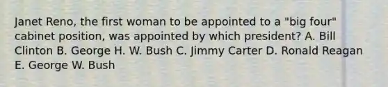 Janet Reno, the first woman to be appointed to a "big four" cabinet position, was appointed by which president? A. Bill Clinton B. George H. W. Bush C. Jimmy Carter D. Ronald Reagan E. George W. Bush