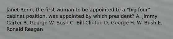 Janet Reno, the first woman to be appointed to a "big four" cabinet position, was appointed by which president? A. Jimmy Carter B. George W. Bush C. Bill Clinton D. George H. W. Bush E. Ronald Reagan