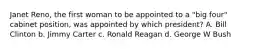 Janet Reno, the first woman to be appointed to a "big four" cabinet position, was appointed by which president? A. Bill Clinton b. Jimmy Carter c. Ronald Reagan d. George W Bush