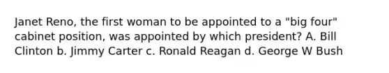 Janet Reno, the first woman to be appointed to a "big four" cabinet position, was appointed by which president? A. Bill Clinton b. Jimmy Carter c. Ronald Reagan d. George W Bush