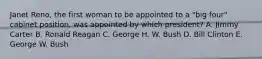 Janet Reno, the first woman to be appointed to a "big four" cabinet position, was appointed by which president? A. Jimmy Carter B. Ronald Reagan C. George H. W. Bush D. Bill Clinton E. George W. Bush