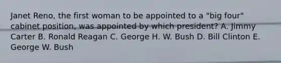 Janet Reno, the first woman to be appointed to a "big four" cabinet position, was appointed by which president? A. Jimmy Carter B. Ronald Reagan C. George H. W. Bush D. Bill Clinton E. George W. Bush