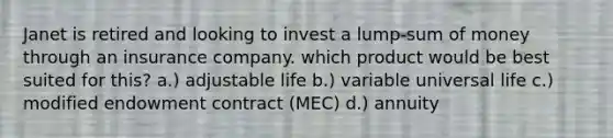 Janet is retired and looking to invest a lump-sum of money through an insurance company. which product would be best suited for this? a.) adjustable life b.) variable universal life c.) modified endowment contract (MEC) d.) annuity