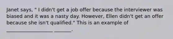 Janet says, " I didn't get a job offer because the interviewer was biased and it was a nasty day. However, Ellen didn't get an offer because she isn't qualified." This is an example of ___________________ _______.