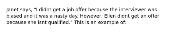 Janet says, "I didnt get a job offer because the interviewer was biased and it was a nasty day. However, Ellen didnt get an offer because she isnt qualified." This is an example of: